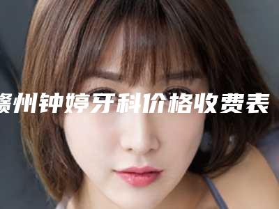 赣州钟婷牙科价格收费表项目均价展示-涟水整牙手术需要多少钱