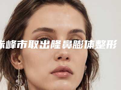 赤峰市取出隆鼻膨体整形医院排名实力与口碑的首选(赤峰锦然医疗美容整形入选前五强)