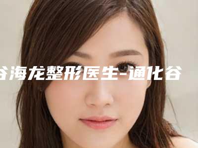 谷海龙整形医生-通化谷海龙医疗美容诊所谷海龙医师真实口碑,中肯评价值得选