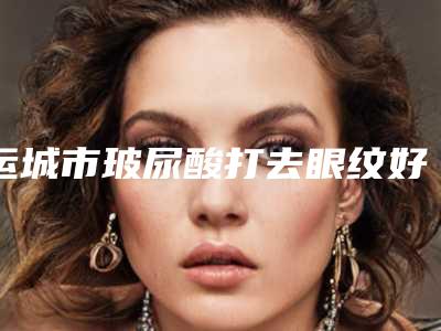 运城市玻尿酸打去眼纹好的整形医院(运城华美整形美容明白人说价格实惠)