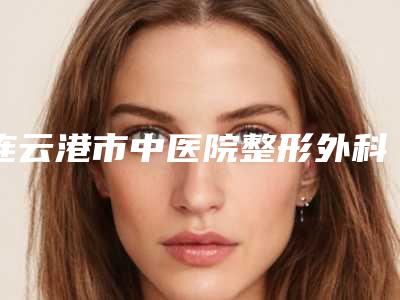 连云港市中医院整形外科,连云港徐杨医疗美容门诊部top口碑在线
