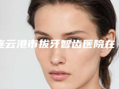 连云港市拔牙智齿医院在榜清单前十佳哪个技术棒(连云港市拔牙智齿口腔医院超多推荐)