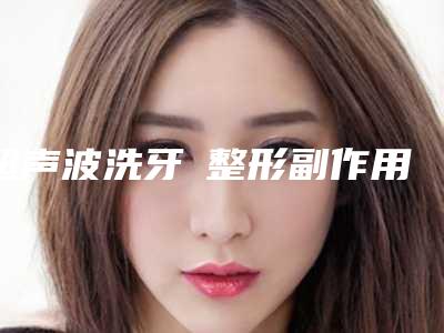 超声波洗牙 整形副作用有哪些
