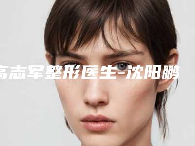 高志军整形医生-沈阳鹏丽医疗美容高志军医师正规医生实力盘点