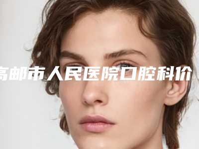 高邮市人民医院口腔科价格表(费用)热门分享-牙周翻瓣植骨术多少钱最合理