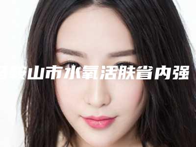 马鞍山市水氧活肤省内强院排行榜前五汇总(马鞍山市水氧活肤整形医院)