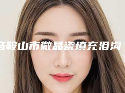 马鞍山市微晶瓷填充泪沟价格表明细公布-马鞍山市微晶瓷填充泪沟价格是多少