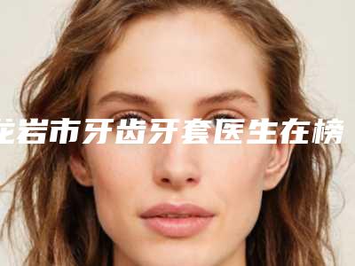 龙岩市牙齿牙套医生在榜清单top10强哪位技术比较好-龙岩市温裕庆口腔医生