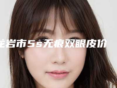 龙岩市5s无痕双眼皮价格收费表详细医生完整曝光一览-龙岩市5s无痕双眼皮手术如何收费