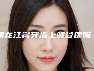 黑龙江省牙齿上颌骨医院排行榜汇总评测(鹤翔口腔门诊部专业有保障~)