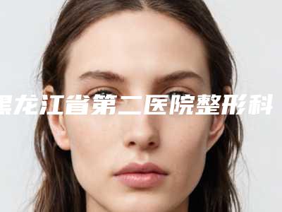 黑龙江省第二医院整形科怎么样黑龙江省-费用表明细特色项目正版
