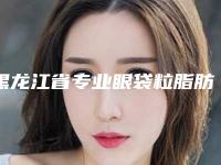黑龙江省专业眼袋粒脂肪消除医生哪个比较有实力-黑龙江省吕克文整形医生