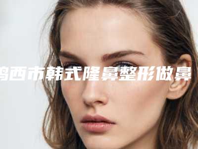 鸡西市韩式隆鼻整形做鼻哪个医院最好呢(鸡西市铁路地区中心医院整形科医生大咖口碑推荐)