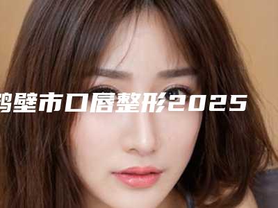 鹤壁市口唇整形2025价格表(费用)免费咨询-2025年12月29日口唇整形均价为:13298元