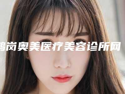 鹤岗奥美医疗美容诊所网上预约电话(鹤岗奥美医疗美容诊所网上预约电话号码)