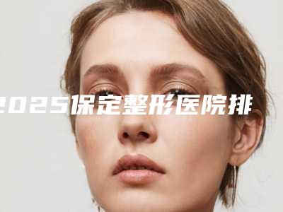 2025保定整形医院排名市一中心医院、华美整形、蓝山、珍润上榜!