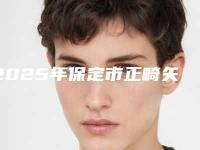 2025年保定市正畸矢状向医院新版发布-保定市正畸矢状向口腔医院