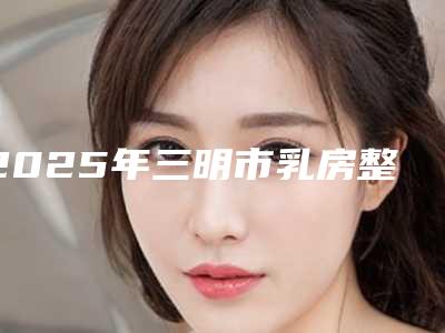 2025年三明市乳房整形美容手术医院排名榜综合实力top10强好评多(三明市梅列区欧菲医疗美容外科门诊部便宜又好的口碑医生选它)