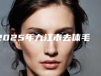 2025年九江市去体毛收费明细最新来袭(九江市去体毛效果好不好费用是多少)