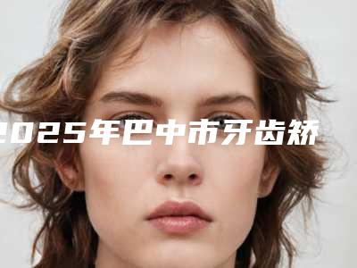 2025年巴中市牙齿矫正扩弓价格表(费用)2025官方发布(巴中市牙齿矫正扩弓到底价格是多少呀)