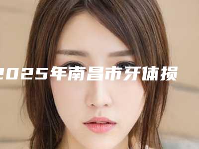 2025年南昌市牙体损伤医院排行榜前10名免费公示-南昌市牙体损伤口腔医院