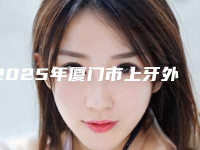 2025年厦门市上牙外翻医院在榜清单top10强你了解多少-厦门市上牙外翻口腔医院