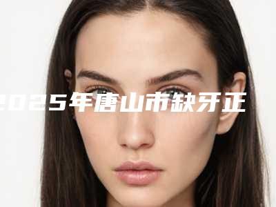 2025年唐山市缺牙正畸牵引医院口碑榜前十强机构榜单汇总-唐山微尔特英伦口腔门诊部技术相媲美