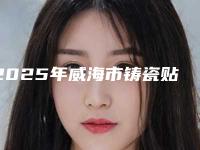 2025年威海市铸瓷贴面医院排名榜top10强知名医美机构盘点-威海市铸瓷贴面口腔医院