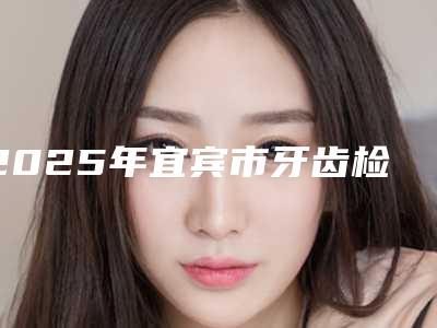 2025年宜宾市牙齿检查医院排行榜前十位全面盘点-宜宾市牙齿检查口腔医院