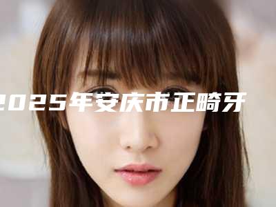 2025年安庆市正畸牙套医院上榜清单强榜top10强有哪个-安庆市正畸牙套口腔医院