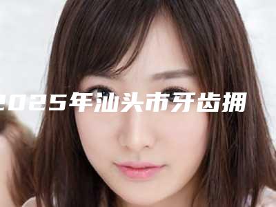 2025年汕头市牙齿拥挤反颌医院排行榜前十人气一览-汕头市牙齿拥挤反颌口腔医院