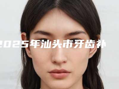 2025年汕头市牙齿补牙医院前十强排名名单请收藏-汕头市牙齿补牙口腔医院