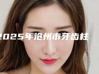 2025年沧州市牙齿柱冠修复医院排行榜十强免费查看-沧州市牙齿柱冠修复口腔医院