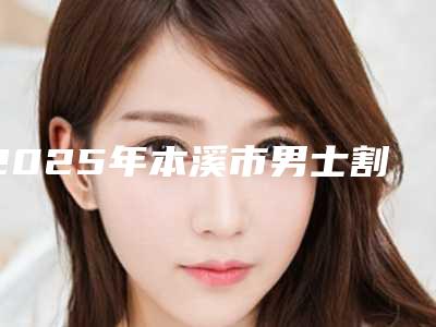 2025年本溪市男士割双眼皮价格表抢先一览(本溪市男士割双眼皮一般价格多少钱)