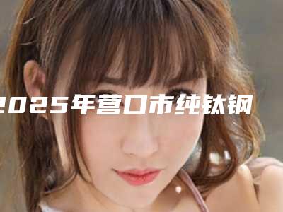 2025年营口市纯钛钢托义齿医院排行TOP10强强榜专家甄选-营口市纯钛钢托义齿口腔医院