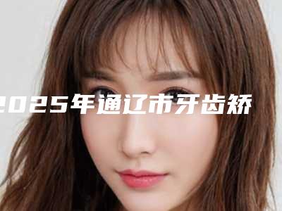 2025年通辽市牙齿矫正器医院在榜清单前十名名单已确定-通辽市牙齿矫正器口腔医院