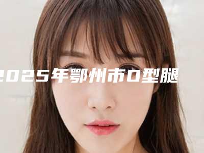 2025年鄂州市O型腿自体脂肪移植矫正整形医院排行榜有资质TOP5墙裂来袭