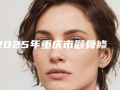 2025年重庆市颧骨修复手术价格(价目)表上线一览(重庆市颧骨修复手术大概花费用是多少钱)